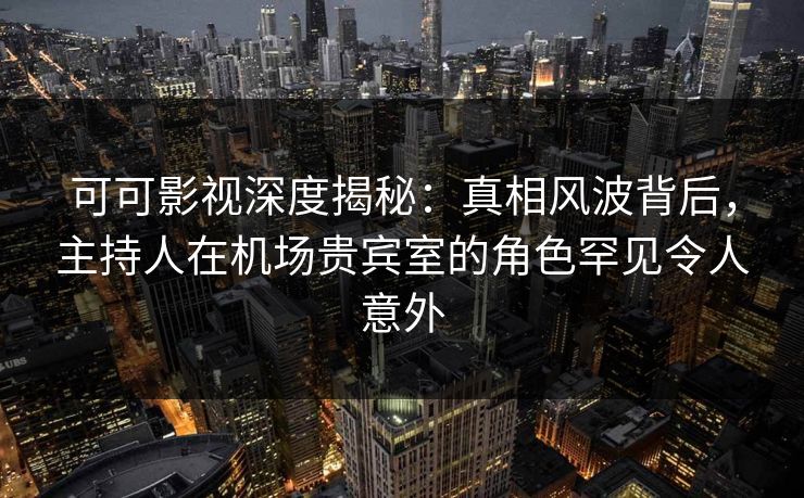 可可影视深度揭秘：真相风波背后，主持人在机场贵宾室的角色罕见令人意外
