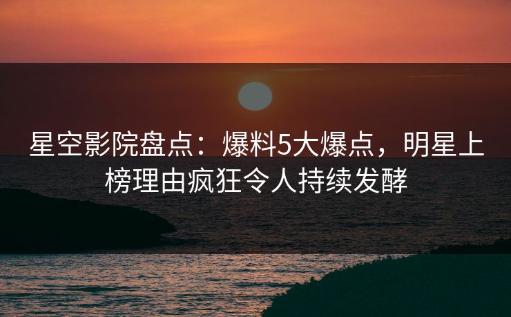 星空影院盘点：爆料5大爆点，明星上榜理由疯狂令人持续发酵