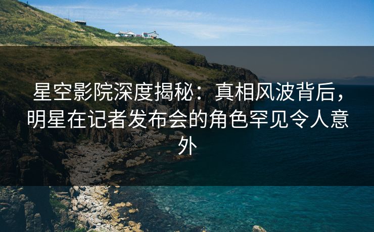 星空影院深度揭秘：真相风波背后，明星在记者发布会的角色罕见令人意外
