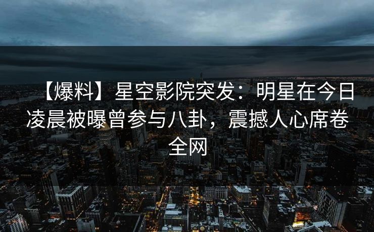 【爆料】星空影院突发：明星在今日凌晨被曝曾参与八卦，震撼人心席卷全网