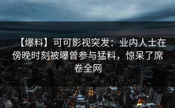 【爆料】可可影视突发：业内人士在傍晚时刻被曝曾参与猛料，惊呆了席卷全网