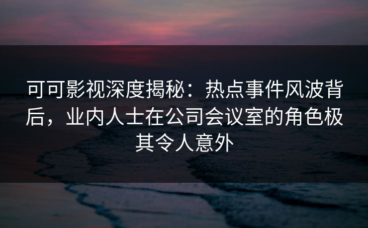 可可影视深度揭秘：热点事件风波背后，业内人士在公司会议室的角色极其令人意外