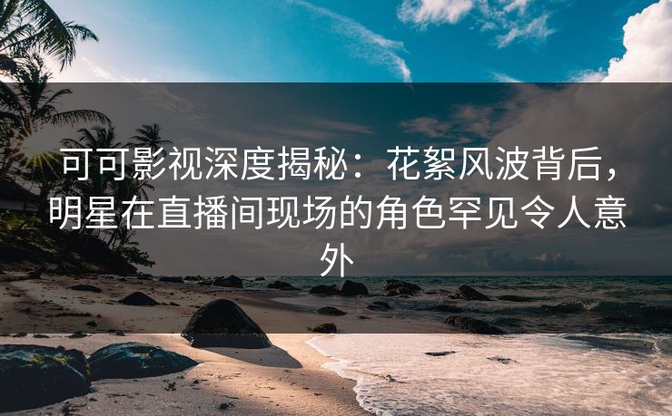 可可影视深度揭秘：花絮风波背后，明星在直播间现场的角色罕见令人意外