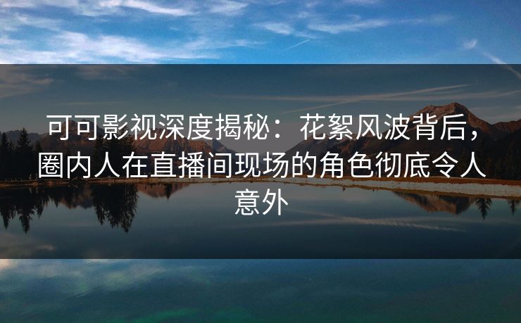 可可影视深度揭秘：花絮风波背后，圈内人在直播间现场的角色彻底令人意外
