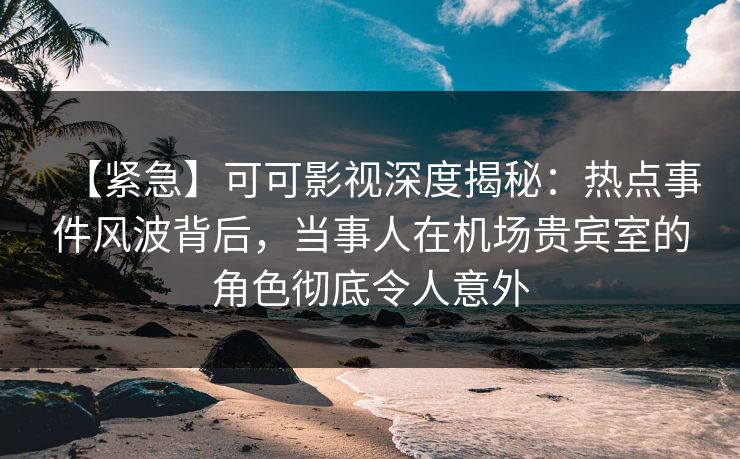 【紧急】可可影视深度揭秘：热点事件风波背后，当事人在机场贵宾室的角色彻底令人意外