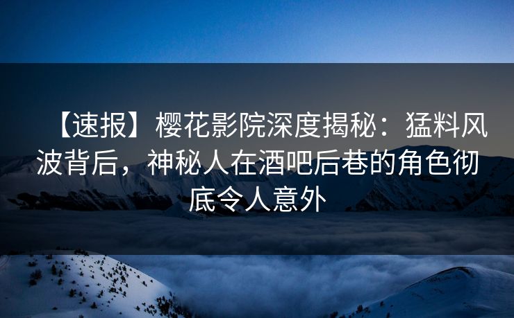 【速报】樱花影院深度揭秘：猛料风波背后，神秘人在酒吧后巷的角色彻底令人意外