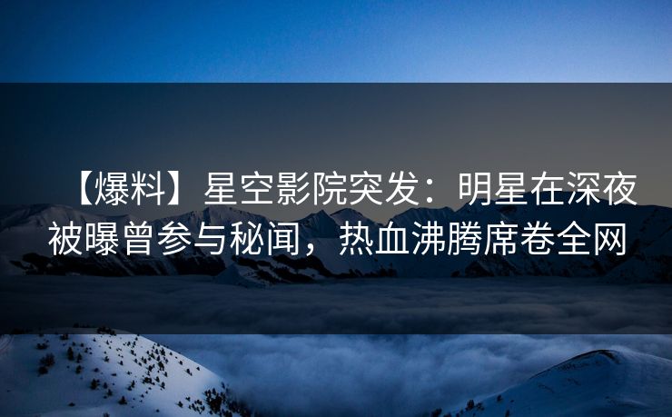 【爆料】星空影院突发：明星在深夜被曝曾参与秘闻，热血沸腾席卷全网