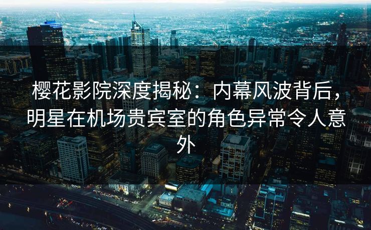 樱花影院深度揭秘：内幕风波背后，明星在机场贵宾室的角色异常令人意外