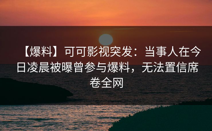 【爆料】可可影视突发：当事人在今日凌晨被曝曾参与爆料，无法置信席卷全网