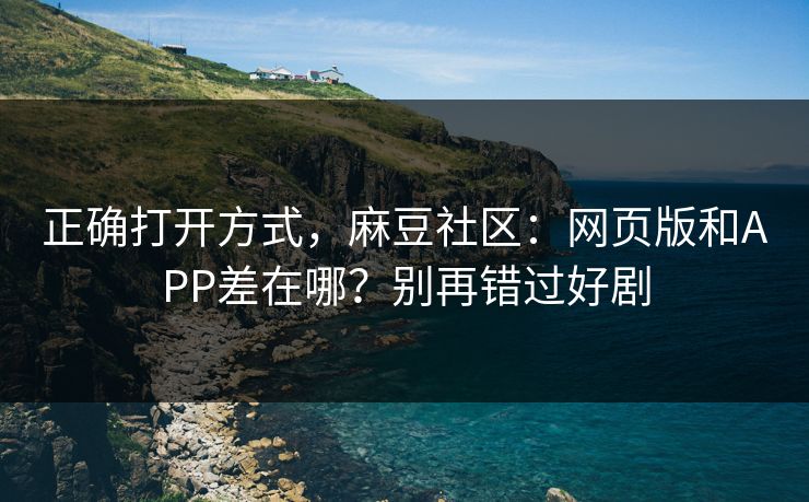 正确打开方式，麻豆社区：网页版和APP差在哪？别再错过好剧