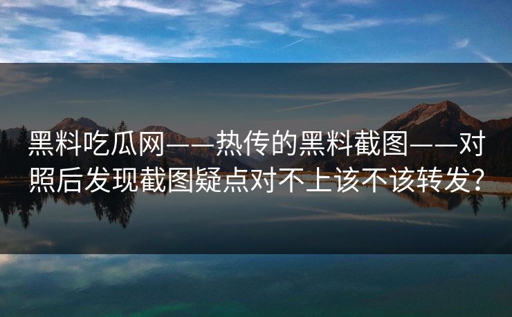 黑料吃瓜网——热传的黑料截图——对照后发现截图疑点对不上该不该转发？