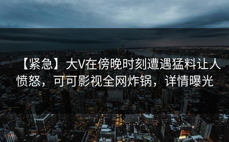 【紧急】大V在傍晚时刻遭遇猛料让人愤怒，可可影视全网炸锅，详情曝光