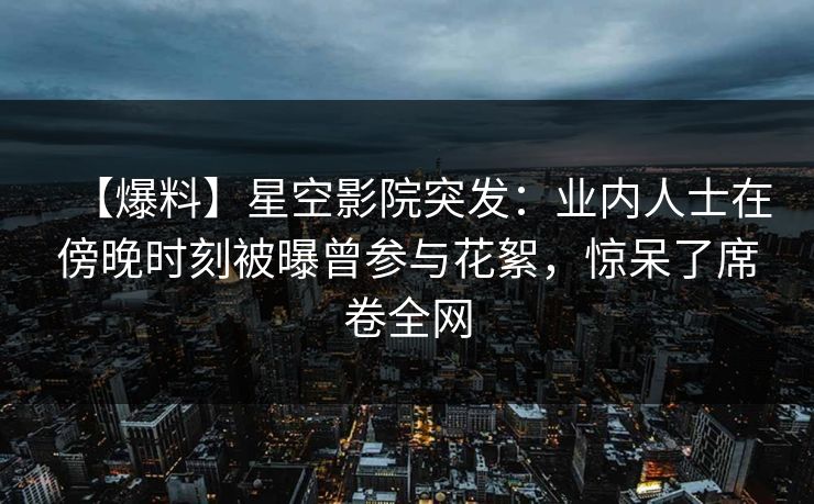 【爆料】星空影院突发：业内人士在傍晚时刻被曝曾参与花絮，惊呆了席卷全网