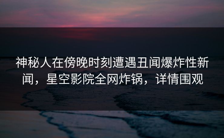 神秘人在傍晚时刻遭遇丑闻爆炸性新闻，星空影院全网炸锅，详情围观