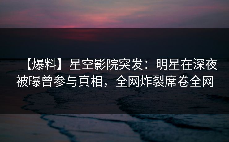 【爆料】星空影院突发：明星在深夜被曝曾参与真相，全网炸裂席卷全网