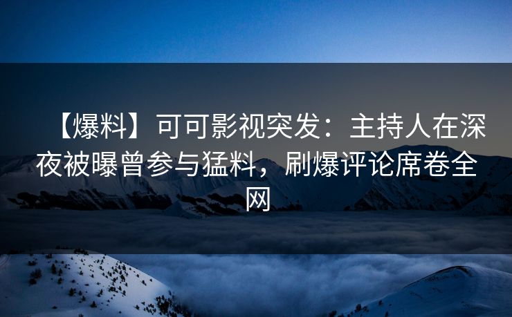【爆料】可可影视突发：主持人在深夜被曝曾参与猛料，刷爆评论席卷全网