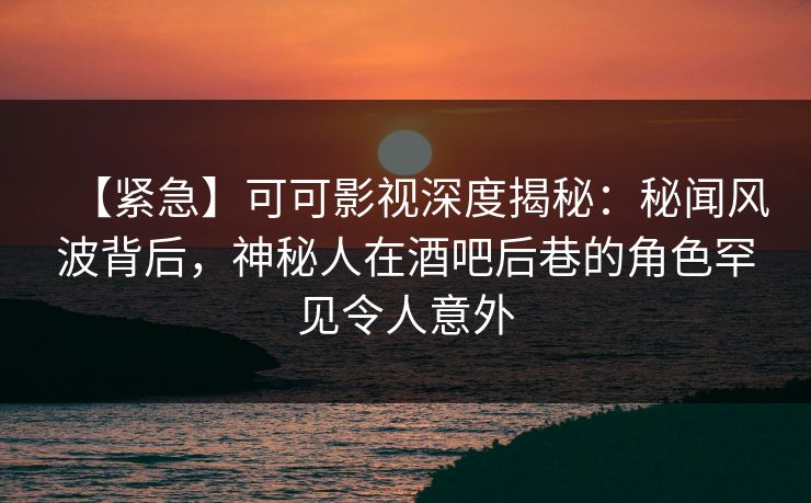 【紧急】可可影视深度揭秘：秘闻风波背后，神秘人在酒吧后巷的角色罕见令人意外