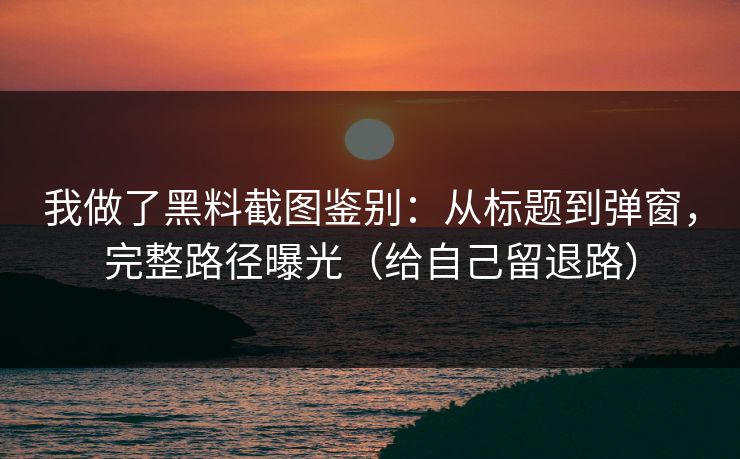 我做了黑料截图鉴别：从标题到弹窗，完整路径曝光（给自己留退路）