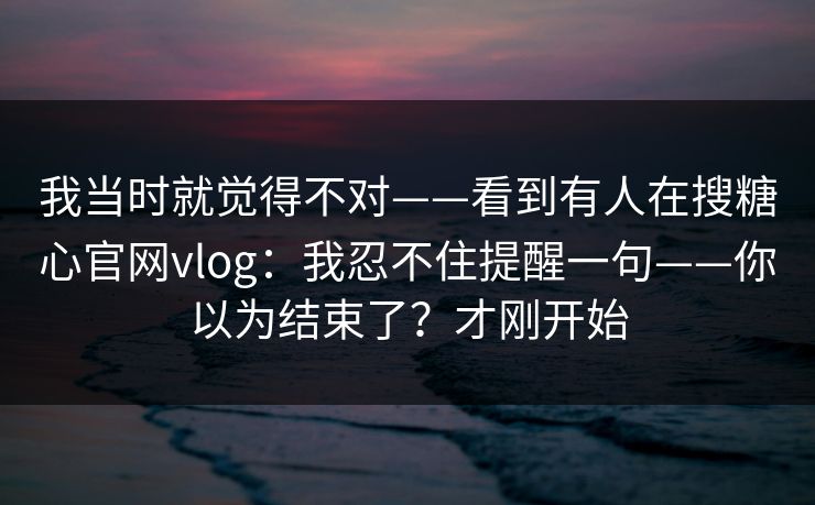 我当时就觉得不对——看到有人在搜糖心官网vlog：我忍不住提醒一句——你以为结束了？才刚开始