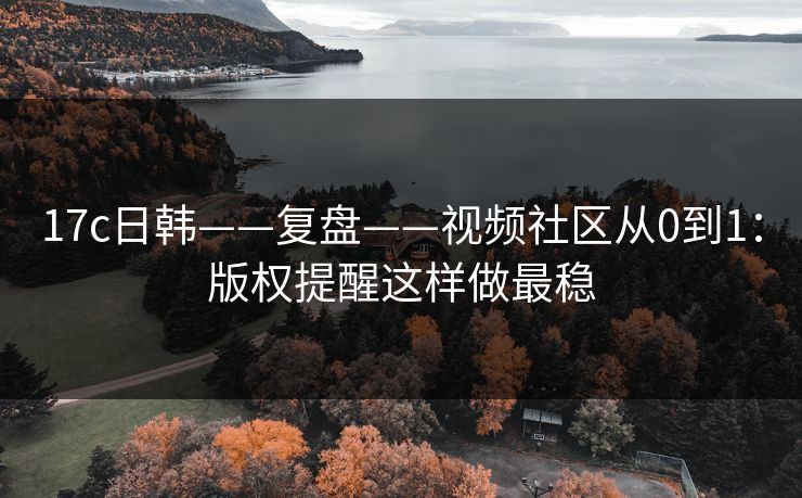 17c日韩——复盘——视频社区从0到1：版权提醒这样做最稳