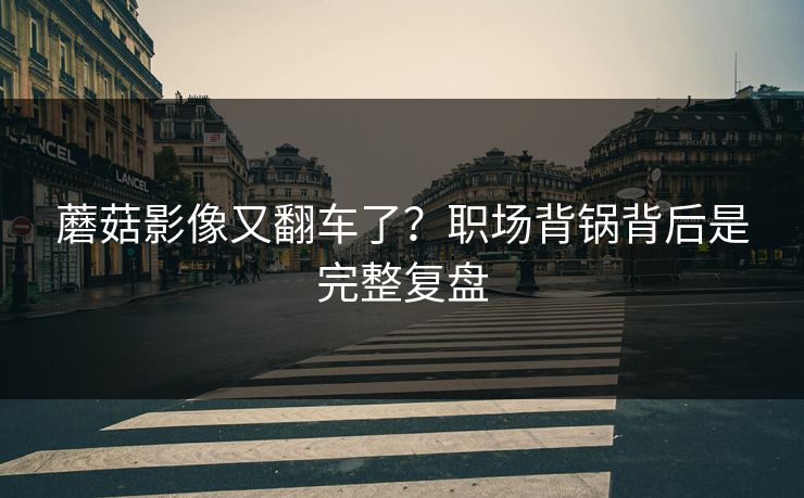蘑菇影像又翻车了?职场背锅背后是完整复盘