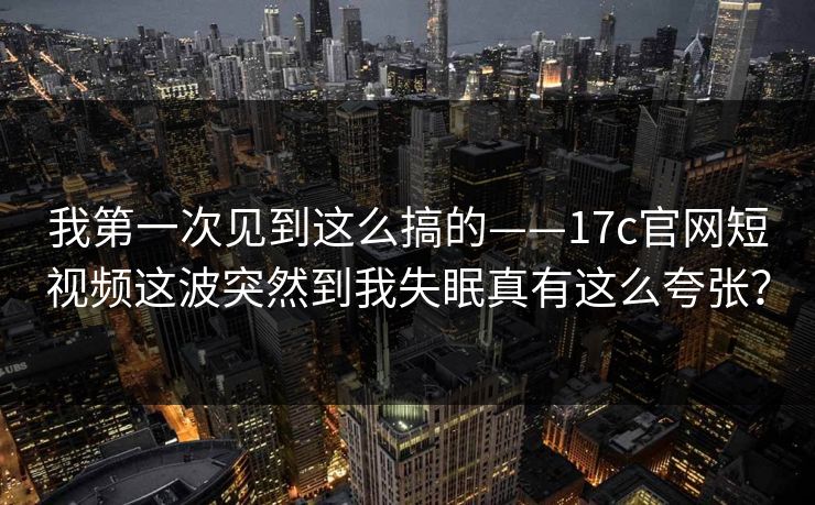 我第一次见到这么搞的——17c官网短视频这波突然到我失眠真有这么夸张？