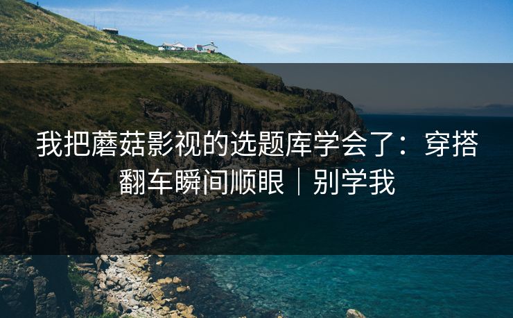 我把蘑菇影视的选题库学会了：穿搭翻车瞬间顺眼｜别学我